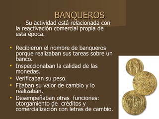 BANQUEROS Su actividad está relacionada con la reactivación comercial propia de esta época. Recibieron el nombre de banqueros porque realizaban sus tareas sobre un banco.  Inspeccionaban la calidad de las monedas. Verificaban su peso. Fijaban su valor de cambio y lo realizaban. Desempeñaban otras  funciones: otorgamiento de  créditos y comercialización con letras de cambio. 