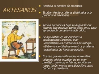 ARTESANOS Recibían el nombre de maestros. Estaban frente a talleres (dedicados a la producción artesanal) . Tenían aprendices bajo su dependencia: jóvenes que paraban varios años en su casa aprendiendo un determinado oficio. Se agrupaban en asociaciones o corporaciones (gremios) que: -controlaban las condiciones de trabajo. -fijaban la cantidad de maestros y talleres -establecían las horas de trabajo. Existían grandes diferencias entre ellos: -algunos oficios gozaban de un gran prestigio: plateros, orfebres, escribanos -otros tenían menos consideración social: barberos y zapateros. 