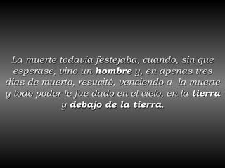 La muerte todavía festejaba, cuando, sin que esperase, vino un  hombre  y, en apenas tres dias de muerto, resucitó, venciendo a  la muerte y todo poder le fue dado en el cielo, en la  tierra  y  debajo de la tierra . 