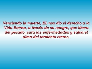 Venciendo la muerte, EL nos dió el derecho a la Vida Eterna, a través de su sangre, que libera del pecado, cura las enfermedades y salva el alma del tormento eterno. 