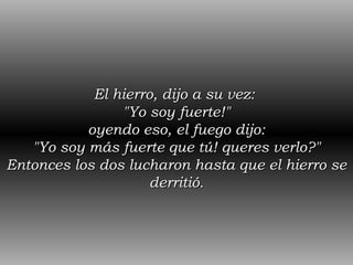 El hierro, dijo a su vez:  "Yo soy fuerte!" oyendo eso, el fuego dijo: "Yo soy más fuerte que tú! queres verlo?" Entonces los dos lucharon hasta que el hierro se derritió. 