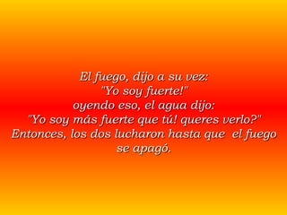 El fuego, dijo a su vez: "Yo soy fuerte!" oyendo eso, el agua dijo: "Yo soy más fuerte que tú! queres verlo?" Entonces, los dos lucharon hasta que  el fuego se apagó. 