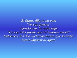 El água, dijo, a su vez: "Yo soy fuerte!" oyendo eso, la nube dijo: "Yo soy más fuerte que tú! queres verlo?" Entonces, los dos lucharon hasta que la nube hizo evaporar al agua. 
