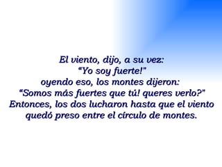 El viento, dijo, a su vez: “ Yo soy fuerte!" oyendo eso, los montes dijeron:  “ Somos más fuertes que tú! queres verlo?" Entonces, los dos lucharon hasta que el viento quedó preso entre el círculo de montes. 