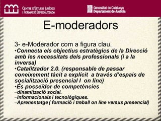   E-moderadors 3- e-Moderador com a figura clau. Connecta els objectius estratègics de la Direcció amb les necessitats dels professionals (i a la inversa) Catalitzador 2.0. (responsable de passar coneixement tàcit a explícit  a través d’espais de socialització presencial I  on line) És posseïdor de competències  dinamització social.  Informacionals i tecnològiques. Aprenentatge ( formació i treball on line versus presencial) 