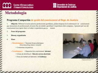 Metodologia  Reunió de coordinació del projecte  © Departament de Justícia.  CC BY Programa Compartim  de gestió del coneixement al Dept. de Justícia 1.  Objectiu : Millorar la nostra pràctica professional quotidiana, podent disposar de la informació i el  coneixement que necessitem els professionals al nostre lloc de treball, aprofitant l’experiència  dels companys. Aprenent pel xoc del coneixement nou (après fent) i el saber i experiència que ja  teníem. 2.  Fases del programa 3.  Disseny organitzatiu 4.  Eines -  Metodològiques : > Sessions bones pràctiques  ( benchmarking  intern i extern) > Comunitats de pràctica -  Tecnològiques : > Repositori de coneixement  intranet > Llistes de distribució  l lista de correu electrònic > Eines de treball col·laboratiu  e-Catalunya 