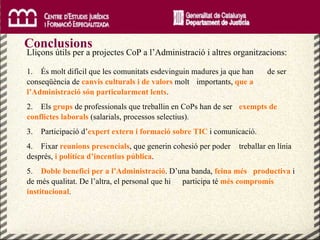Conclusions Lliçons útils per a projectes CoP a l’Administració i altres organitzacions: 1.  És molt difícil que les comunitats esdevinguin madures ja que han  de ser conseqüència de  canvis culturals i de valors  molt  importants,  que a l’Administració són particularment lents . 2.  Els  grups  de professionals que treballin en CoPs han de ser  exempts de conflictes laborals  (salarials, processos selectius). 3.  Participació d’ expert extern i formació sobre TIC   i comunicació. 4.  Fixar  reunions presencials , que generin cohesió per poder  treballar en línia després,  i política d’incentius pública . 5.  Doble benefici per a l’Administració . D’una banda,  feina més   productiva  i de més qualitat. De l’altra, el personal que hi  participa té  més compromís institucional . 