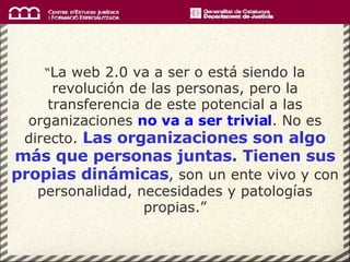 “ La web 2.0 va a ser o está siendo la revolución de las personas, pero la transferencia de este potencial a las organizaciones  no va a ser trivial . No es directo.  Las organizaciones son algo más que personas juntas. Tienen sus propias dinámicas , son un ente vivo y con personalidad, necesidades y patologías propias.” 