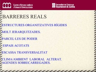     BARRERES REALS ESTRUCTURES ORGANITZATIVES RÍGIDES  MOLT JERARQUITZADES. PARCEL·LES DE PODER ESPAIS ACOTATS  ESCASSA TRANSVERSALITAT CLIMA/AMBIENT  LABORAL  ALTERAT. AGENDES SOBRECARREGADES. 