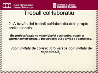   Treball col·laboratiu 2- A través del treball col·laboratiu dels propis professionals. Els professionals no vénen (sols) a aprendre, vénen a aportar coneixement...i per aquesta via s'arriba a l'expertesa. (comunitats de consecució versus comunitats de capacitació). 