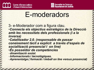   E-moderadors 3- e-Moderador com a figura clau. Connecta els objectius estratègics de la Direcció amb les necessitats dels professionals (i a la inversa) Catalitzador 2.0. (responsable de passar coneixement tàcit a explícit  a través d’espais de socialització presencial I  on line) És posseïdor de competències  dinamització social.  Informacionals i tecnològiques. Aprenentatge ( formació i treball on line versus presencial) 