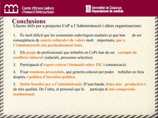 Conclusions Lliçons útils per a projectes CoP a l’Administració i altres organitzacions: 1.  És molt difícil que les comunitats esdevinguin madures ja que han  de ser conseqüència de  canvis culturals i de valors  molt  importants,  que a l’Administració són particularment lents . 2.  Els  grups  de professionals que treballin en CoPs han de ser  exempts de conflictes laborals  (salarials, processos selectius). 3.  Participació d’ expert extern i formació sobre TIC   i comunicació. 4.  Fixar  reunions presencials , que generin cohesió per poder  treballar en línia després,  i política d’incentius pública . 5.  Doble benefici per a l’Administració . D’una banda,  feina més   productiva  i de més qualitat. De l’altra, el personal que hi  participa té  més compromís institucional . 