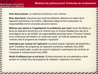 Nom del producte :  La restitució econòmica a les víctimes Breu descripció : document que recull les diferents reflexions al voltant de la reparació econòmica a la víctima, l’alternativa belga de fons restauratiu i la responsabilitat civil en el procés penal de menors. Millores que aporta a l’organització i/o problemes que resol : haver fet aflorar un tema (la reparació econòmica a la víctima) que no s’havia treballat prou des de la promulgació de la Llei 5/2000, de responsabilitat penal del menor. Provocar l’interès en la continuació del treball a un nivell més ampli: “el nivell de satisfacció de les víctimes amb el programa de mediació i reparació”.  Indicadors per avaluar-ne l’aplicació : es podrà avaluar l’aplicació del treball fet a partir d’analitzar els programes de reparació econòmica realitzats l’any 2008. També es podrà saber a partir de veure la implicació i participació del col·lectiu en l’enquesta a víctimes durant l’any 2008. Nivell d’utilització per al col·lectiu : El tema econòmic és una alternativa a tenir sempre en compte dins del programa de mediació i reparació a la víctima. Mediació de justícia juvenil. Productes de coneixement 