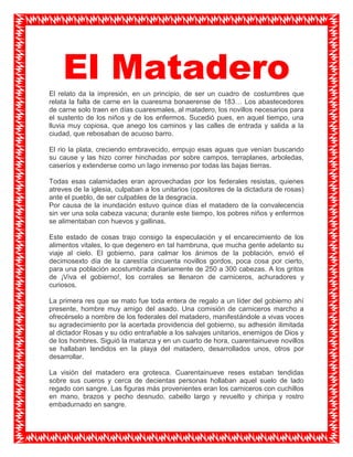 El Matadero<br />El relato da la impresión, en un principio, de ser un cuadro de costumbres que relata la falta de carne en la cuaresma bonaerense de 183… Los abastecedores de carne solo traen en días cuaresmales, al matadero, los novillos necesarios para el sustento de los niños y de los enfermos. Sucedió pues, en aquel tiempo, una lluvia muy copiosa, que anego los caminos y las calles de entrada y salida a la ciudad, que rebosaban de acuoso barro.<br />El rio la plata, creciendo embravecido, empujo esas aguas que venían buscando su cause y las hizo correr hinchadas por sobre campos, terraplanes, arboledas, caseríos y extenderse como un lago inmenso por todas las bajas tierras.<br />Todas esas calamidades eran aprovechadas por los federales resistas, quienes atreves de la iglesia, culpaban a los unitarios (opositores de la dictadura de rosas) ante el pueblo, de ser culpables de la desgracia.<br />Por causa de la inundación estuvo quince días el matadero de la convalecencia sin ver una sola cabeza vacuna; durante este tiempo, los pobres niños y enfermos se alimentaban con huevos y gallinas.<br />Este estado de cosas trajo consigo la especulación y el encarecimiento de los alimentos vitales, lo que degenero en tal hambruna, que mucha gente adelanto su viaje al cielo. El gobierno, para calmar los ánimos de la población, envió el decimosexto día de la carestía cincuenta novillos gordos, poca cosa por cierto, para una población acostumbrada diariamente de 250 a 300 cabezas. A los gritos de ¡Viva el gobierno!, los corrales se llenaron de carniceros, achuradores y curiosos. <br />La primera res que se mato fue toda entera de regalo a un líder del gobierno ahí presente, hombre muy amigo del asado. Una comisión de carniceros marcho a ofrecérselo a nombre de los federales del matadero, manifestándole a vivas voces su agradecimiento por la acertada providencia del gobierno, su adhesión ilimitada al dictador Rosas y su odio entrañable a los salvajes unitarios, enemigos de Dios y de los hombres. Siguió la matanza y en un cuarto de hora, cuarentainueve novillos se hallaban tendidos en la playa del matadero, desarrollados unos, otros por desarrollar.<br />La visión del matadero era grotesca. Cuarentainueve reses estaban tendidas sobre sus cueros y cerca de decientas personas hollaban aquel suelo de lado regado con sangre. Las figuras más provenientes eran los carniceros con cuchillos en mano, brazos y pecho desnudo, cabello largo y revuelto y chiripa y rostro embadurnado en sangre.<br />En ese ambiente dantesco, se mesclaba la gente mas necesitada, que pretendía en un descuido hacerse de un sebo o de una tripa para su sustento. Un novillo había quedado en los corrales. Cuando fueron a matarlo, logro huir debido a que el lazo que lo sujetaba estaba flojo.<br />En su loca huida arremetió contra un niño a quien decapito en un instante con una de sus astas. El animal horrorizado por los griteríos tomo hacia la ciudad donde anduvo en distintas direcciones. Una hora después de su fuga, el toro estaba otra vez en el matadero.<br />Después de atarlo fue matasiete, un fanático resista, quien descargo con su cuchillo en el cuello del animal toda su furia. En dos por tres estuvo desollado, descuartizado y colgado en la carretera el maldito toro. Mas de repente la ronca voz de un carnicero grito: ¡Allí viene un unitario! Incitado por la chusma, matasiete arremetió contra el joven unitario. Sujetado por dos hombres, el joven unitario fue sometido a las más infames humillaciones. <br />Cuando pretendieron desnudarlo para azotarlo, fue tanto el forcejeo que sostuvo el unitario con sus captores y tanta la rabia acumulada, que un torrente desangre broto borbolloneando de la boca y la nariz del joven. La diversión infante de los federales había terminado.<br />Los federales habían dado fin a una de sus innumerables proezas. En aquel tiempo los carniceros degolladores del matadero eran los apóstoles que propagaban averga y puñal la federación resista, y no es difícil imaginarse que federación saldría de sus cabezas y cuchillas. <br />Llamaban ellos “ salvaje unitario” a todo al que no era degollador, ni salvaje, ni ladrona, todo hombre decente y de corazón bien puesto, a todo patriota ilustrado, amigo de las luces y la libertad, se le consideraba enemigo del gobierno. Por todo lo visto en este argumento puede verse a las claras que la esencia de la federación estaba en el matadero.<br />1231739141141<br />