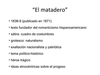 “El matadero”
• 1838-9 (publicado en 1871)
• texto fundador del romanticismo hispanoamericano
• sátira: cuadro de costumbres
• grotesco: naturalismo
• exaltación nacionalista y patriótica
• tema político-histórico
• héroe trágico
• ideas etnocéntricas sobre el progeso
 