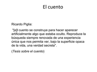 El cuento


Ricardo Piglia:
 "[e]l cuento se construye para hacer aparecer
artificialmente algo que estaba oculto. Reproduce la
búsqueda siempre renovada de una experiencia
única que nos permita ver, bajo la superficie opaca
de la vida, una verdad secreta".
(Tesis sobre el cuento)
 