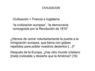 CIVILIZACION


 Civilización = Francia e Inglaterra
 “la civilización europea”, “la democracia
 consagrada por la Revolución de 1810”


¿Hemos de cerrar voluntariamente la puerta a la
inmigración europea, que llama con golpes
repetidos para poblar nuestros desiertos […]?
Después de la Europa, ¿hay otro mundo cristiano
[más] civilizable y desierto que la América? (16)
 