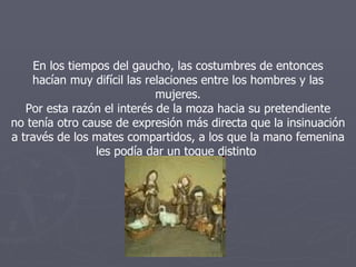 En los tiempos del gaucho, las costumbres de entonces hacían muy difícil las relaciones entre los hombres y las mujeres. Por esta razón el interés de la moza hacia su pretendiente no tenía otro cause de expresión más directa que la insinuación a través de los mates compartidos, a los que la mano femenina les podía dar un toque distinto  