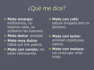 ¿Qué me dice? Mate amargo:  indiferencia, no esperes nada, se acabaron las ilusiones. Mate dulce:  amistad. Mate muy dulce:  hablá con mis padres.  Mate con canela:  me estás interesando.  Mate con café:  estuve enojada pero te perdono.  Mate con leche:  amistad respetuosa, estima.  Mate con melaza:  me preocupa verte triste.  