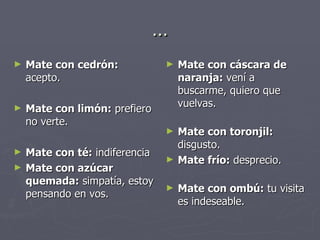 … Mate con cedrón:  acepto.  Mate con limón:  prefiero no verte.  Mate con té:  indiferencia  Mate con azúcar quemada:  simpatía, estoy pensando en vos. Mate con cáscara de naranja:  vení a buscarme, quiero que vuelvas. Mate con toronjil:  disgusto.  Mate frío:  desprecio. Mate con ombú:  tu visita es indeseable.  