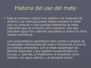 Historia del uso del mate Esta se remonta a época muy anterior a la conquista de América. Los indios guaraníes sabían preparar la yerba para su consumo y eran grandes bebedores de mate, solamente que no lo hacían como nosotros, sino que utilizaban agua fría y además mezclaban la yerba con otras hierbas aromáticas.  Los conquistadores aprendieron bien pronto a conocer las propiedades estimulantes del mate e hicieron de él una de sus bebidas predilectas. Con el mate suplantaban las bebidas regionales a que estaban acostumbrados en Europa, y, además, lo modificaron al prepararlo como infusión, con agua caliente, y al agregarle azúcar.  
