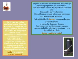 Ninguno de nosotros nos acordamos del día en que tomamos por primera vez un mate solo.  Pero debe haber sido un día importante para cada uno.  Por adentro hay revoluciones.  El sencillo mate es nada más y nada menos que una demostración de valores.   Es la solidaridad de   bancar   esos mates lavados porque la charla   es buena. La charla, no el mate.  Es el respeto por los tiempos para hablar y escuchar, tu hablas mientras el otro toma y es la sinceridad para decir: ¡Basta, cambia la yerba!   En el campo, en las ciudades, antes, después, durante el trabajo, en las playas y paseos, incluso en las calles, los uruguayos toman mate.  El mate es exactamente lo contrario que la televisión: te hace conversar si estás con alguien, y te hace pensar cuando estás solo.  Cuando llega alguien a tu   casa la primera frase es   hola   y la   segunda ¿unos mates?   