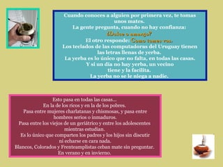 Cuando conoces a alguien por primera vez, te tomas
unos mates.
La gente pregunta, cuando no hay confianza:
¿Dulce o amargo?¿Dulce o amargo?
El otro responde: Como tomes vos.Como tomes vos...
Los teclados de las computadoras del Uruguay tienen
las letras llenas de yerba.
La yerba es lo único que no falta, en todas las casas.
Y si un día no hay yerba, un vecino
tiene y la facilita.
La yerba no se le niega a nadie.
Esto pasa en todas las casas...
En la de los ricos y en la de los pobres.
Pasa entre mujeres charlatanas y chismosas, y pasa entre
hombres serios o inmaduros.
Pasa entre los viejos de un geriátrico y entre los adolescentes
mientras estudian.
Es lo único que comparten los padres y los hijos sin discutir
ni echarse en cara nada.
Blancos, Colorados y Frenteamplistas ceban mate sin preguntar.
En verano y en invierno.
 