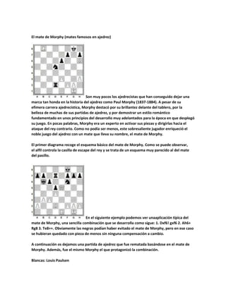 El mate de Morphy (mates famosos en ajedrez)

Son muy pocos los ajedrecistas que han conseguido dejar una
marca tan honda en la historia del ajedrez como Paul Morphy (1837-1884). A pesar de su
efímera carrera ajedrecística, Morphy destacó por su brillantez delante del tablero, por la
belleza de muchas de sus partidas de ajedrez, y por demostrar un estilo romántico
fundamentado en unos principios del desarrollo muy adelantados para la época en que desplegó
su juego. En pocas palabras, Morphy era un experto en activar sus piezas y dirigirlas hacia el
ataque del rey contrario. Como no podía ser menos, este sobresaliente jugador enriqueció el
noble juego del ajedrez con un mate que lleva su nombre, el mate de Morphy.
El primer diagrama recoge el esquema básico del mate de Morphy. Como se puede observar,
el alfil controla la casilla de escape del rey y se trata de un esquema muy parecido al del mate
del pasillo.

En el siguiente ejemplo podemos ver unaaplicación típica del
mate de Morphy, una sencilla combinación que se desarrolla como sigue: 1. Dxf6! gxf6 2. Ah6+
Rg8 3. Te8++. Obviamente las negras podían haber evitado el mate de Morphy, pero en ese caso
se hubieran quedado con pieza de menos sin ninguna compensación a cambio.
A continuación os dejamos una partida de ajedrez que fue rematada basándose en el mate de
Morphy. Además, fue el mismo Morphy el que protagonizó la combinación.
Blancas: Louis Paulsen

 