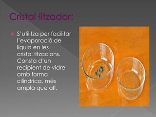    S’utilitza per facilitar
    l’evaporació de
    líquid en les
    cristal·litzacions.
    Consta d’un
    recipient de vidre
    amb forma
    cilíndrica, més
    ampla que alt.
 