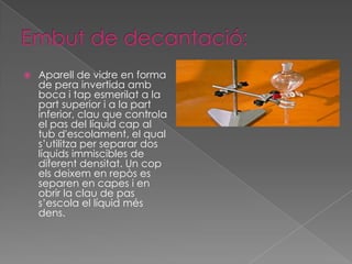    Aparell de vidre en forma
    de pera invertida amb
    boca i tap esmerilat a la
    part superior i a la part
    inferior, clau que controla
    el pas del líquid cap al
    tub d'escolament, el qual
    s’utilitza per separar dos
    líquids immiscibles de
    diferent densitat. Un cop
    els deixem en repòs es
    separen en capes i en
    obrir la clau de pas
    s’escola el líquid més
    dens.
 