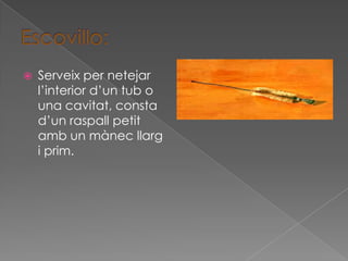    Serveix per netejar
    l’interior d’un tub o
    una cavitat, consta
    d’un raspall petit
    amb un mànec llarg
    i prim.
 