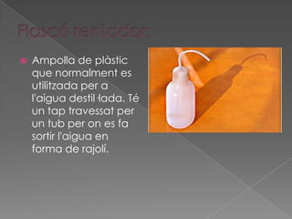    Ampolla de plàstic
    que normalment es
    utilitzada per a
    l'aigua destil·lada. Té
    un tap travessat per
    un tub per on es fa
    sortir l'aigua en
    forma de rajolí.
 