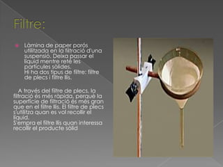    Làmina de paper porós
    utilitzada en la filtració d'una
    suspensió. Deixa passar el
    líquid mentre reté les
    partícules sòlides.
    Hi ha dos tipus de filtre: filtre
    de plecs i filtre llis.

   A través del filtre de plecs, la
filtració és més ràpida, perquè la
superfície de filtració és més gran
que en el filtre llis. El filtre de plecs
s'utilitza quan es vol recollir el
líquid.
S'empra el filtre llis quan interessa
recollir el producte sòlid
 