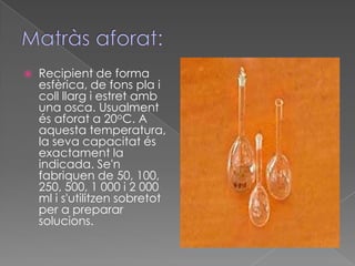    Recipient de forma
    esfèrica, de fons pla i
    coll llarg i estret amb
    una osca. Usualment
    és aforat a 20oC. A
    aquesta temperatura,
    la seva capacitat és
    exactament la
    indicada. Se'n
    fabriquen de 50, 100,
    250, 500, 1 000 i 2 000
    ml i s'utilitzen sobretot
    per a preparar
    solucions.
 