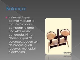    Instrument que
    permet mesurar la
    massa d'un cos i
    comparar-la amb
    una Altre massa
    coneguda. Hi han
    diferents tipus de
    balances, poden ser:
    de braços iguals,
    roberval, monoplat,
    electrònica...
 