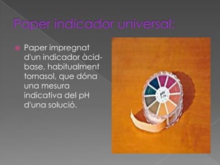    Paper impregnat
    d'un indicador àcid-
    base, habitualment
    tornasol, que dóna
    una mesura
    indicativa del pH
    d'una solució.
 