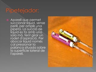    Aparell que permet
    succionar líquid, sense
    perill, per omplir una
    pipeta. La succió de
    líquid es fa amb una
    sola mà, fent girar un
    rodet d'aspiració. Per
    abocar líquid només
    cal pressionar la
    palanca situada sobre
    la superfície lateral de
    l'aparell.
 