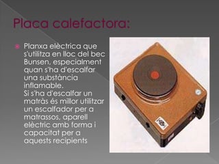   Planxa elèctrica que
    s'utilitza en lloc del bec
    Bunsen, especialment
    quan s'ha d'escalfar
    una substància
    inflamable.
    Si s'ha d'escalfar un
    matràs és millor utilitzar
    un escalfador per a
    matrassos, aparell
    elèctric amb forma i
    capacitat per a
    aquests recipients
 