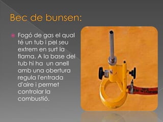    Fogó de gas el qual
    té un tub i pel seu
    extrem en surt la
    flama. A la base del
    tub hi ha un anell
    amb una obertura
    regula l'entrada
    d'aire i permet
    controlar la
    combustió.
 