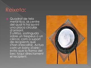    Quadrat de tela
    metàl·lica, al centre
    del qual hi ha sovint
    una placa circular
    d'amiant.
    S'utilitza, sostinguda
    sobre un trespeus o un
    cèrcol, com a suport
    de recipients que
    s'han d'escalfar. Actua
    com un bany d'aire i
    evita que la flama del
    bec toqui directament
    el recipient.
 