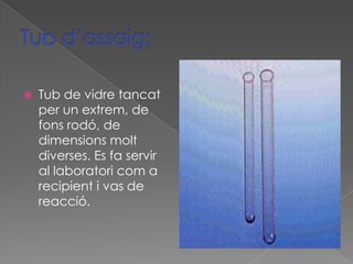    Tub de vidre tancat
    per un extrem, de
    fons rodó, de
    dimensions molt
    diverses. Es fa servir
    al laboratori com a
    recipient i vas de
    reacció.
 