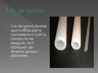    Tub de goma flexible
    que s'utilitza per a
    connexions o com a
    conducte de
    desguàs. Se'n
    fabriquen de
    diversos gruixos i
    diàmetres.
 