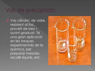    Vas cilíndric de vidre,
    resistent al foc,
    proveït de bec i
    sovint graduat. Té
    una gran aplicació
    en les tasques
    experimentals de la
    química, per
    preparar mescles,
    recollir líquids, etc.
 