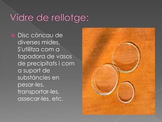    Disc còncau de
    diverses mides.
    S'utilitza com a
    tapadora de vasos
    de precipitats i com
    a suport de
    substàncies en
    pesar-les,
    transportar-les,
    assecar-les, etc.
 