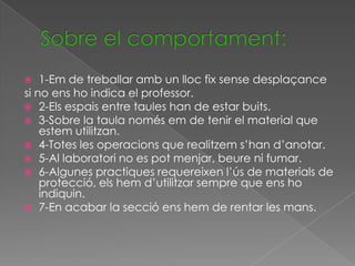    1-Em de treballar amb un lloc fix sense desplaçance
si no ens ho indica el professor.
 2-Els espais entre taules han de estar buits.
 3-Sobre la taula només em de tenir el material que
    estem utilitzan.
 4-Totes les operacions que realitzem s’han d’anotar.
 5-Al laboratori no es pot menjar, beure ni fumar.
 6-Algunes practiques requereixen l’ús de materials de
    protecció, els hem d’utilitzar sempre que ens ho
    indiquin.
 7-En acabar la secció ens hem de rentar les mans.
 