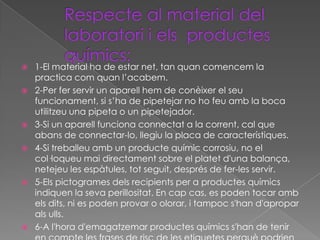    1-El material ha de estar net, tan quan comencem la
    practica com quan l’acabem.
   2-Per fer servir un aparell hem de conèixer el seu
    funcionament, si s’ha de pipetejar no ho feu amb la boca
    utilitzeu una pipeta o un pipetejador.
   3-Si un aparell funciona connectat a la corrent, cal que
    abans de connectar-lo, llegiu la placa de característiques.
   4-Si treballeu amb un producte químic corrosiu, no el
    col·loqueu mai directament sobre el platet d'una balança,
    netejeu les espàtules, tot seguit, després de fer-les servir.
   5-Els pictogrames dels recipients per a productes químics
    indiquen la seva perillositat. En cap cas, es poden tocar amb
    els dits, ni es poden provar o olorar, i tampoc s'han d'apropar
    als ulls.
   6-A l'hora d'emagatzemar productes químics s'han de tenir
 