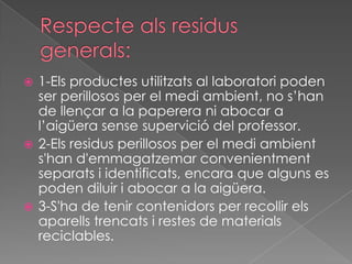  1-Els productes utilitzats al laboratori poden
  ser perillosos per el medi ambient, no s’han
  de llençar a la paperera ni abocar a
  l’aigüera sense supervició del professor.
 2-Els residus perillosos per el medi ambient
  s'han d'emmagatzemar convenientment
  separats i identificats, encara que alguns es
  poden diluir i abocar a la aigüera.
 3-S'ha de tenir contenidors per recollir els
  aparells trencats i restes de materials
  reciclables.
 
