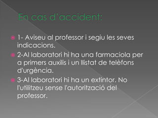  1- Aviseu al professor i segiu les seves
  indicacions.
 2-Al laboratori hi ha una farmaciola per
  a primers auxilis i un llistat de telèfons
  d'urgència.
 3-Al laboratori hi ha un extintor. No
  l'utilitzeu sense l'autorització del
  professor.
 