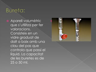    Aparell volumètric       
    que s’utilitza per fer
    valoracions.
    Consisteix en un
    vidre graduat de
    dalt a baix amb una
    clau del pas que
    controla que passi el
    líquid. La capacitat
    de les buretes es de
    25 o 50 ml.
 