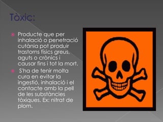  Producte que per
  inhalació o penetració
  cutània pot produir
  trastorns físics greus,
  aguts o crònics i
  causar fins i tot la mort.
 S'ha de tenir molta
  cura en evitar la
  ingestió, inhalació i el
  contacte amb la pell
  de les substàncies
  tòxiques. Ex: nitrat de
  plom.
 